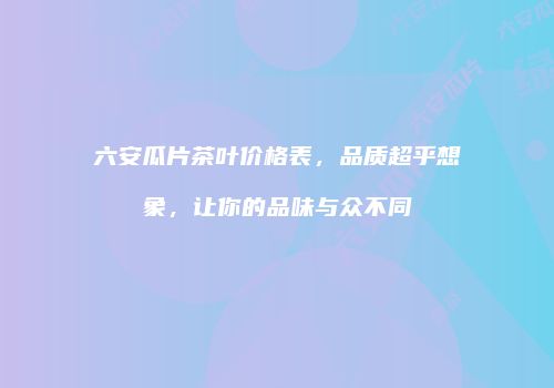 六安瓜片茶叶价格表，品质超乎想象，让你的品味与众不同