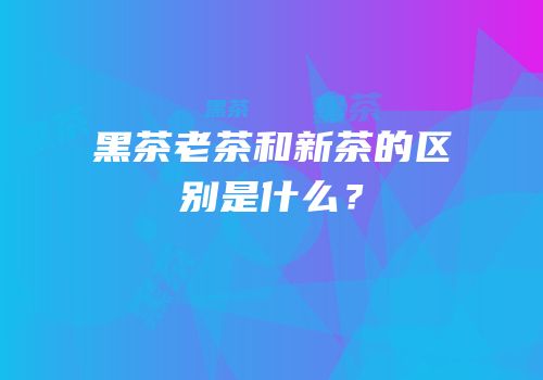 黑茶老茶和新茶的区别是什么？