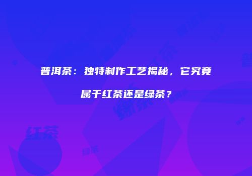 普洱茶：独特制作工艺揭秘，它究竟属于红茶还是绿茶？