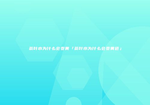 茶叶水为什么会变黄「茶叶水为什么会变黄色」