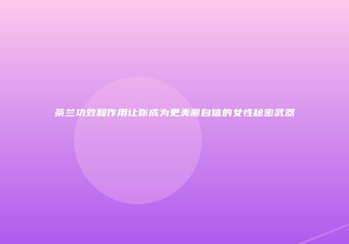 茶兰功效和作用让你成为更美丽自信的女性秘密武器