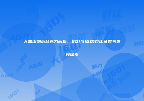大益山韵茶品魅力解析：601与1601对比及香气世界探索