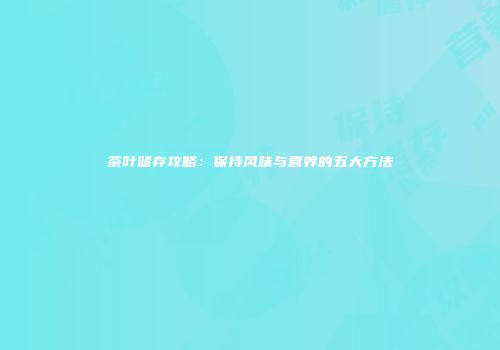茶叶储存攻略：保持风味与营养的五大方法