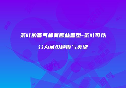 茶叶的香气都有哪些香型-茶叶可以分为多少种香气类型