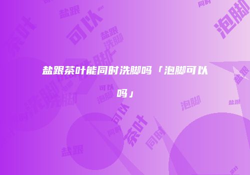 盐跟茶叶能同时洗脚吗「泡脚可以吗」