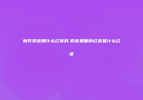 制作奶茶用什么红茶好,奶茶里面的红茶是什么红茶