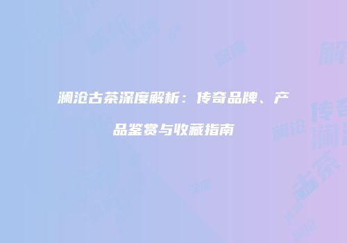 澜沧古茶深度解析：传奇品牌、产品鉴赏与收藏指南
