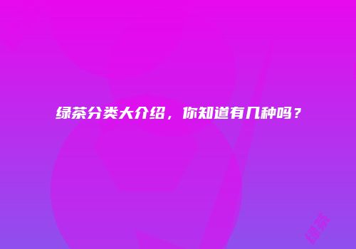 绿茶分类大介绍，你知道有几种吗？