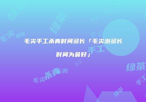 毛尖手工杀青时间多长「毛尖泡多长时间为最好」