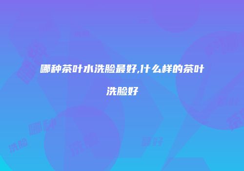 哪种茶叶水洗脸最好,什么样的茶叶洗脸好