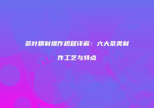 茶叶精制操作规程详解：六大茶类制作工艺与特点