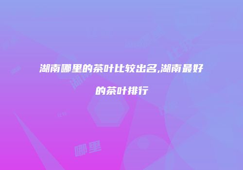 湖南哪里的茶叶比较出名,湖南最好的茶叶排行