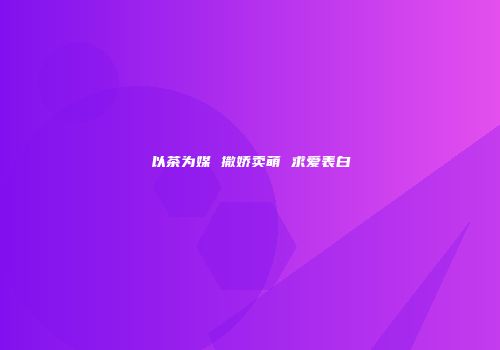以茶为媒 撒娇卖萌 求爱表白