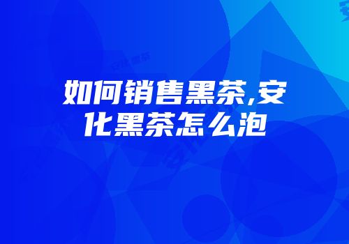 如何销售黑茶,安化黑茶怎么泡