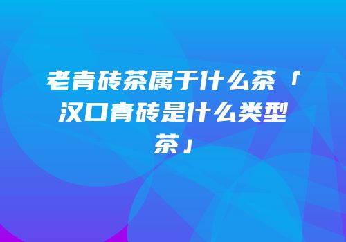 老青砖茶属于什么茶「汉口青砖是什么类型茶」