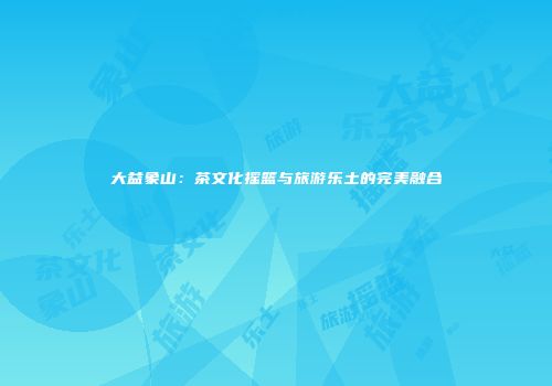 大益象山：茶文化摇篮与旅游乐土的完美融合