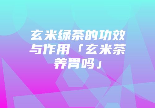 玄米绿茶的功效与作用「玄米茶养胃吗」