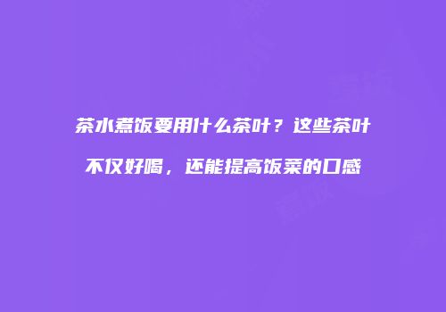 茶水煮饭要用什么茶叶？这些茶叶不仅好喝，还能提高饭菜的口感