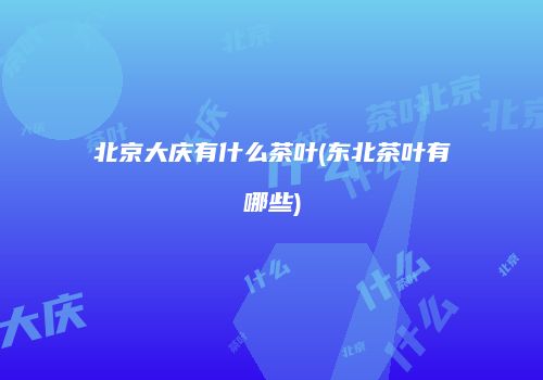 北京大庆有什么茶叶(东北茶叶有哪些)