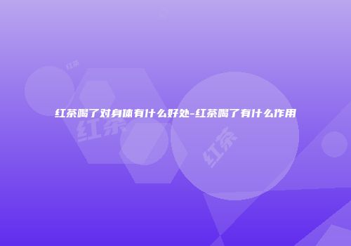红茶喝了对身体有什么好处-红茶喝了有什么作用