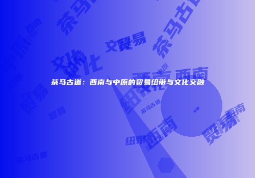 茶马古道：西南与中原的贸易纽带与文化交融