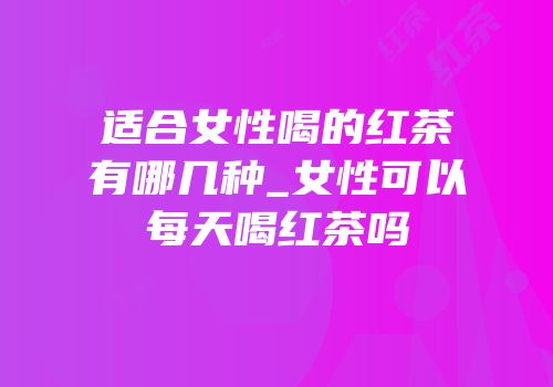 适合女性喝的红茶有哪几种_女性可以每天喝红茶吗