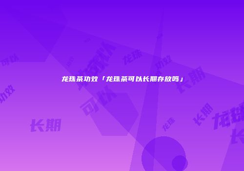 龙珠茶功效「龙珠茶可以长期存放吗」