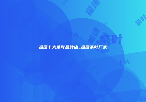 福建十大茶叶品牌店_福建茶叶厂家