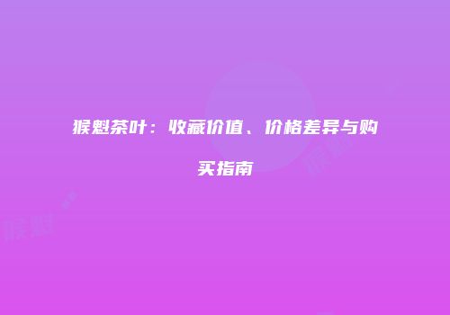 猴魁茶叶：收藏价值、价格差异与购买指南