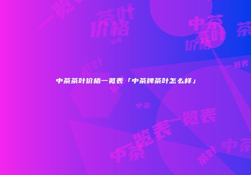 中茶茶叶价格一览表「中茶牌茶叶怎么样」
