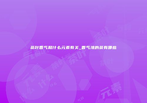 茶叶香气和什么元素有关_香气浓的茶有哪些