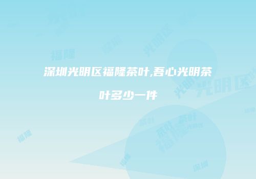 深圳光明区福隆茶叶,吾心光明茶叶多少一件