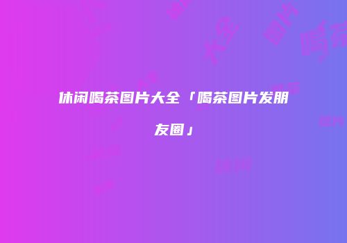 休闲喝茶图片大全「喝茶图片发朋友圈」