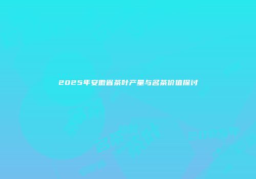 2025年安徽省茶叶产量与名茶价值探讨