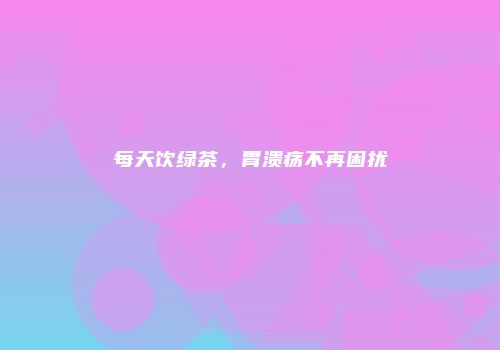每天饮绿茶，胃溃疡不再困扰