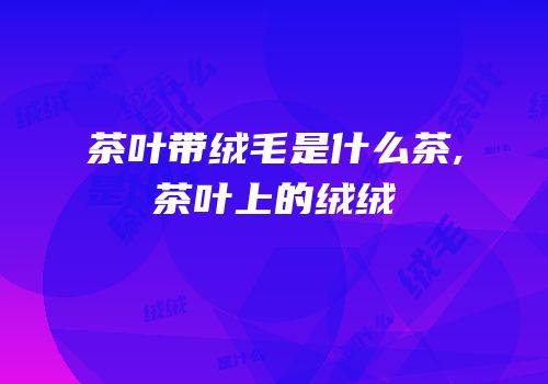 茶叶带绒毛是什么茶,茶叶上的绒绒