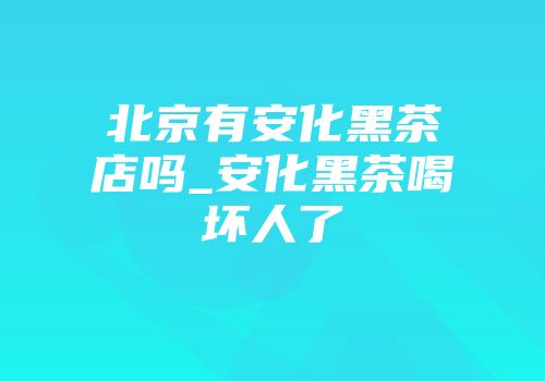 北京有安化黑茶店吗_安化黑茶喝坏人了