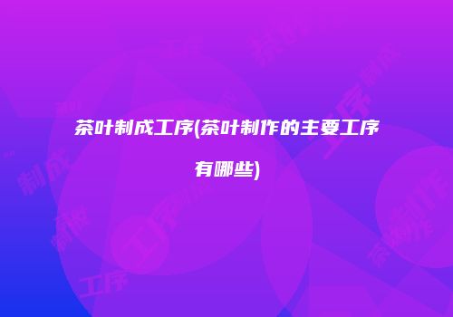 茶叶制成工序(茶叶制作的主要工序有哪些)