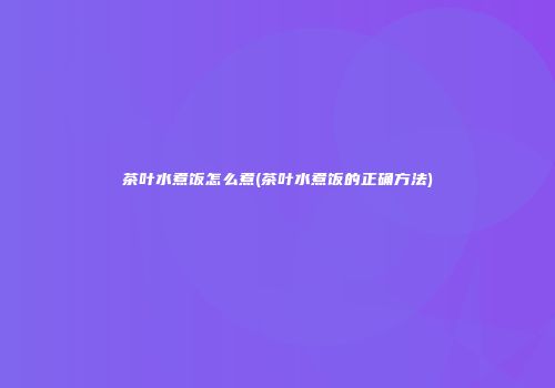 茶叶水煮饭怎么煮(茶叶水煮饭的正确方法)
