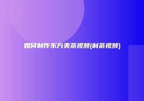 如何制作东方美茶视频(制茶视频)