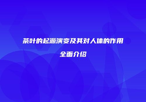 茶叶的起源演变及其对人体的作用全面介绍