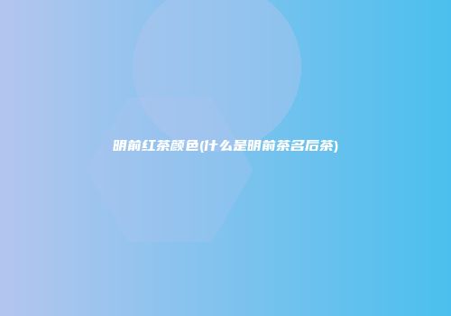 明前红茶颜色(什么是明前茶名后茶)
