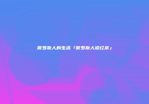 俄罗斯人的生活「俄罗斯人说红茶」
