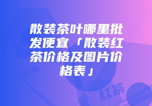 散装茶叶哪里批发便宜「散装红茶价格及图片价格表」