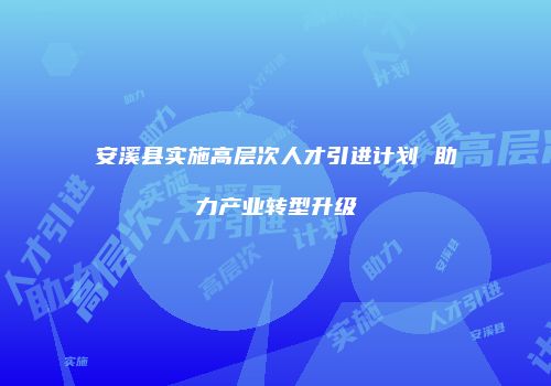安溪县实施高层次人才引进计划 助力产业转型升级