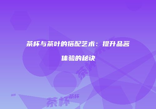 茶杯与茶叶的搭配艺术：提升品茗体验的秘诀