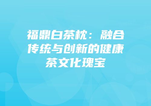 福鼎白茶枕：融合传统与创新的健康茶文化瑰宝