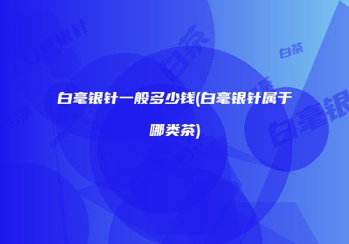 白毫银针一般多少钱(白毫银针属于哪类茶)