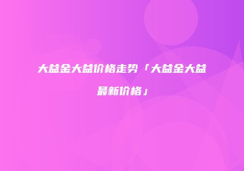 大益金大益价格走势「大益金大益最新价格」