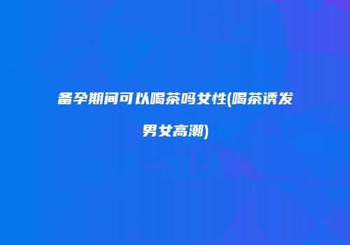 备孕期间可以喝茶吗女性(喝茶诱发男女高潮)